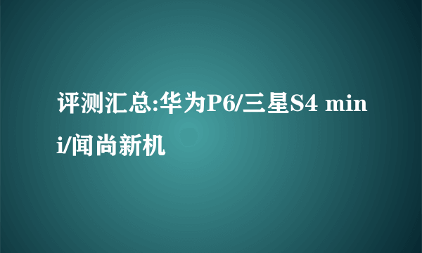 评测汇总:华为P6/三星S4 mini/闻尚新机