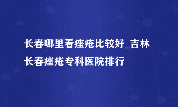 长春哪里看痤疮比较好_吉林长春痤疮专科医院排行