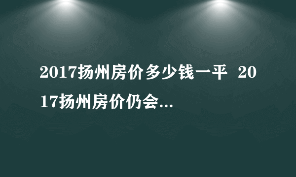 2017扬州房价多少钱一平  2017扬州房价仍会持续上涨吗