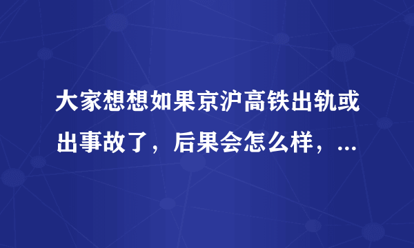 大家想想如果京沪高铁出轨或出事故了，后果会怎么样，我回家真不敢坐啊，那速度，哎。。。