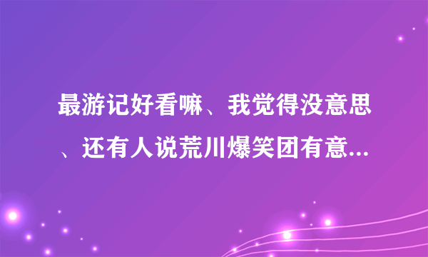 最游记好看嘛、我觉得没意思、还有人说荒川爆笑团有意思、可以和银魂一叫高下、我怎么也觉得没意思