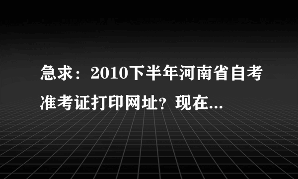 急求：2010下半年河南省自考准考证打印网址？现在可以打印吗？在哪网址打印啊？