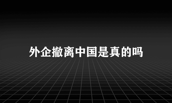 外企撤离中国是真的吗