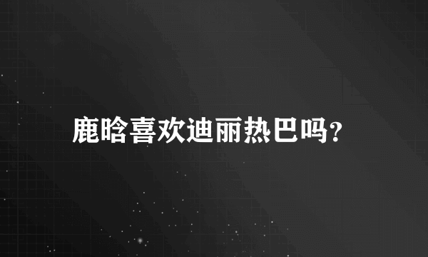 鹿晗喜欢迪丽热巴吗？