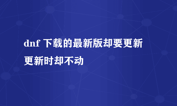 dnf 下载的最新版却要更新 更新时却不动