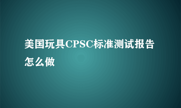 美国玩具CPSC标准测试报告怎么做