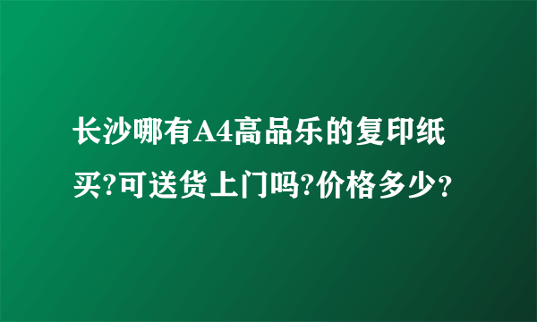 长沙哪有A4高品乐的复印纸买?可送货上门吗?价格多少？