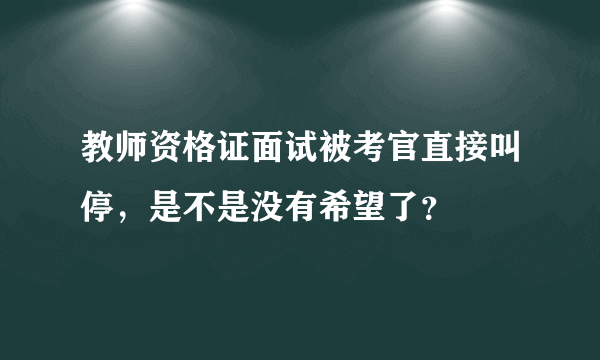 教师资格证面试被考官直接叫停，是不是没有希望了？