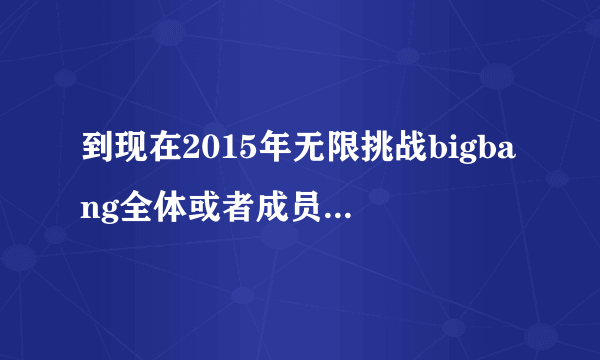 到现在2015年无限挑战bigbang全体或者成员参加过哪期，麻烦标明日期！