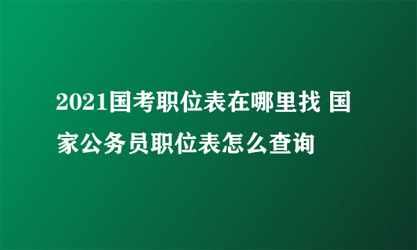 2021国考职位表在哪里找 国家公务员职位表怎么查询