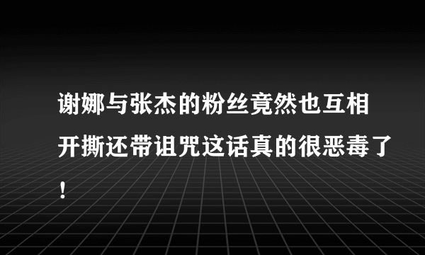 谢娜与张杰的粉丝竟然也互相开撕还带诅咒这话真的很恶毒了！