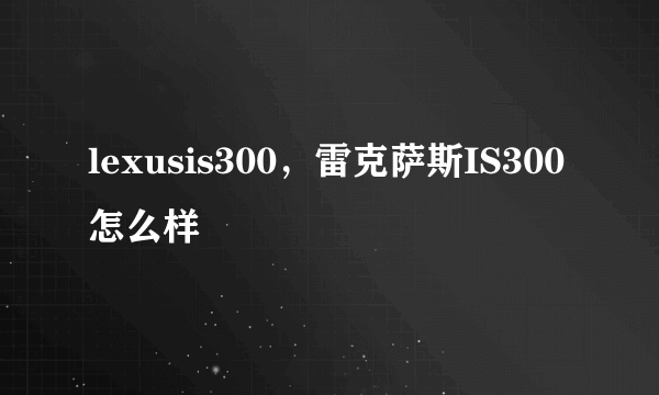 lexusis300，雷克萨斯IS300怎么样