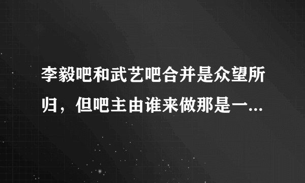 李毅吧和武艺吧合并是众望所归，但吧主由谁来做那是一个问题！