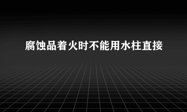 腐蚀品着火时不能用水柱直接