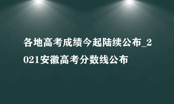 各地高考成绩今起陆续公布_2021安徽高考分数线公布