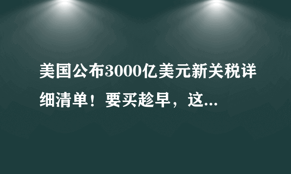 美国公布3000亿美元新关税详细清单！要买趁早，这些东西即将涨价！