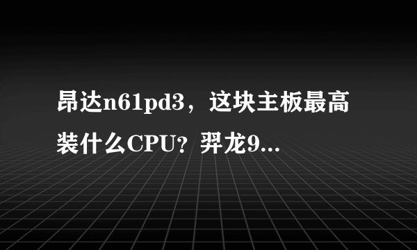 昂达n61pd3，这块主板最高装什么CPU？羿龙955可以吗？