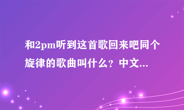 和2pm听到这首歌回来吧同个旋律的歌曲叫什么？中文歌词音译歌词（不要罗马文）