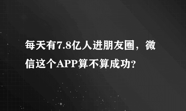 每天有7.8亿人进朋友圈，微信这个APP算不算成功？