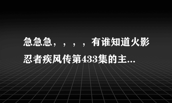 急急急，，，，有谁知道火影忍者疾风传第433集的主题曲的歌名是什么。