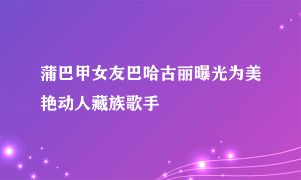 蒲巴甲女友巴哈古丽曝光为美艳动人藏族歌手