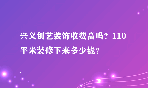 兴义创艺装饰收费高吗？110平米装修下来多少钱？