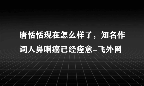 唐恬恬现在怎么样了，知名作词人鼻咽癌已经痊愈-飞外网