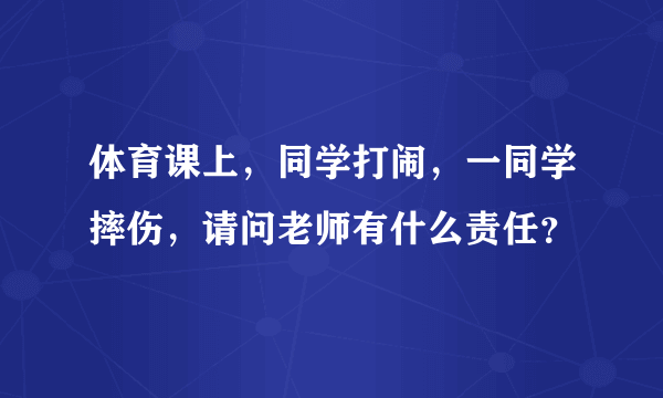 体育课上，同学打闹，一同学摔伤，请问老师有什么责任？