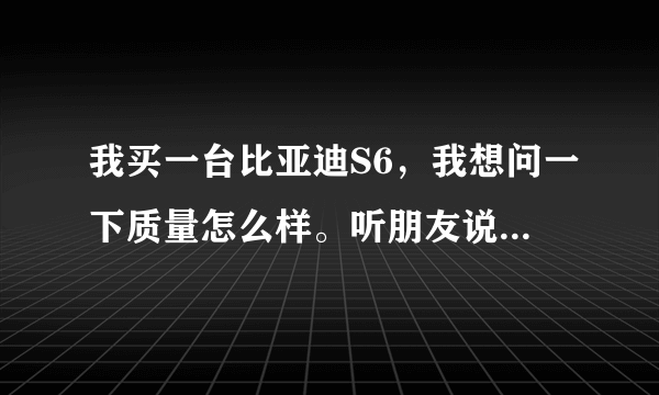 我买一台比亚迪S6，我想问一下质量怎么样。听朋友说比亚迪不好