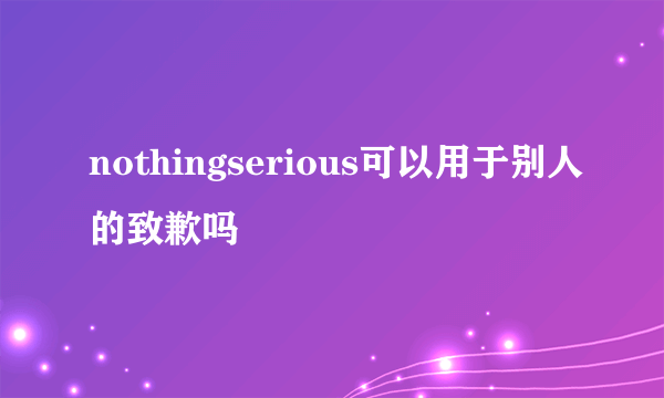 nothingserious可以用于别人的致歉吗