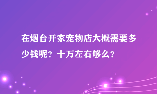 在烟台开家宠物店大概需要多少钱呢？十万左右够么？