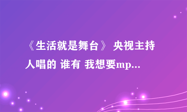 《生活就是舞台》 央视主持人唱的 谁有 我想要mp3格式的