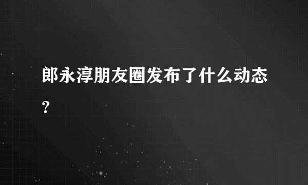 郎永淳朋友圈发布了什么动态？