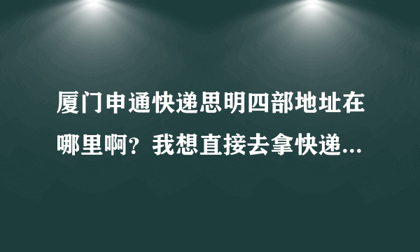 厦门申通快递思明四部地址在哪里啊？我想直接去拿快递，不用派送。最好给个详细的地址，什么路，什么大厦