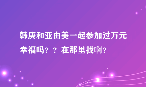 韩庚和亚由美一起参加过万元幸福吗？？在那里找啊？