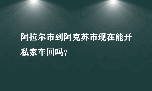 阿拉尔市到阿克苏市现在能开私家车回吗？