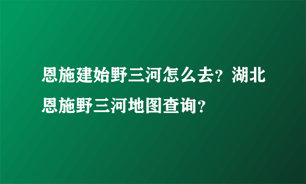 恩施建始野三河怎么去？湖北恩施野三河地图查询？