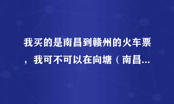 我买的是南昌到赣州的火车票，我可不可以在向塘（南昌的下一站）上车啊？在向塘会停。