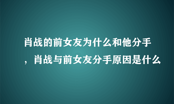 肖战的前女友为什么和他分手，肖战与前女友分手原因是什么