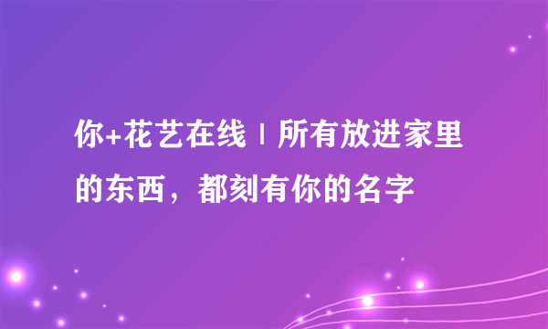 你+花艺在线｜所有放进家里的东西，都刻有你的名字