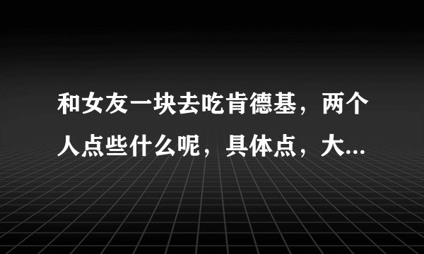 和女友一块去吃肯德基，两个人点些什么呢，具体点，大约要多少钱，谢谢？