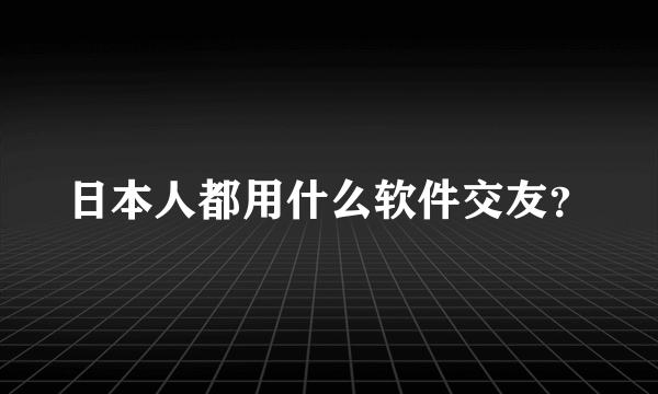 日本人都用什么软件交友？