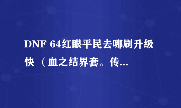 DNF 64红眼平民去哪刷升级快 （血之结界套。传承首饰套，死神血称号，+10格朗）？