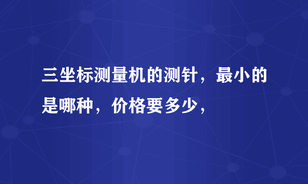 三坐标测量机的测针，最小的是哪种，价格要多少，