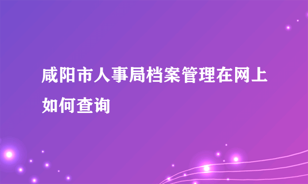 咸阳市人事局档案管理在网上如何查询