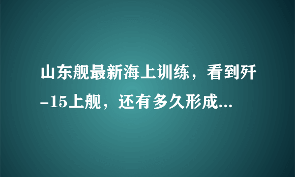 山东舰最新海上训练，看到歼-15上舰，还有多久形成战斗力？