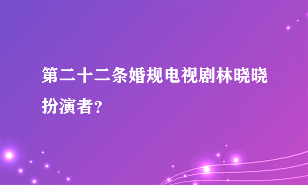 第二十二条婚规电视剧林晓晓扮演者？