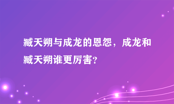 臧天朔与成龙的恩怨，成龙和臧天朔谁更厉害？