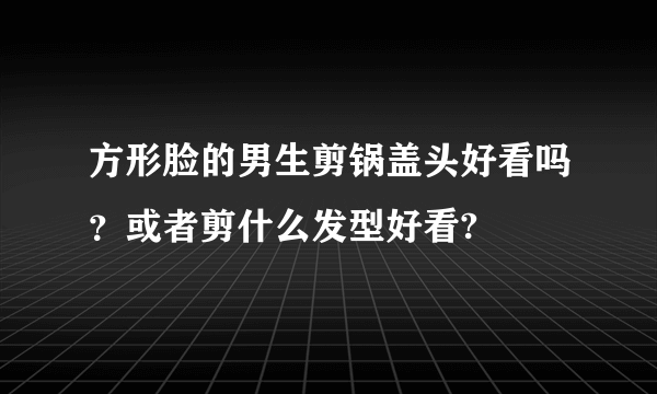 方形脸的男生剪锅盖头好看吗？或者剪什么发型好看?