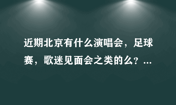 近期北京有什么演唱会，足球赛，歌迷见面会之类的么？比如鸟巢水立方有什么表演？